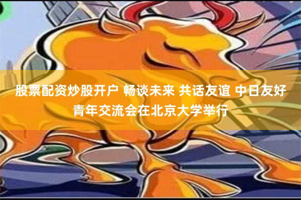 股票配资炒股开户 畅谈未来 共话友谊 中日友好青年交流会在北京大学举行