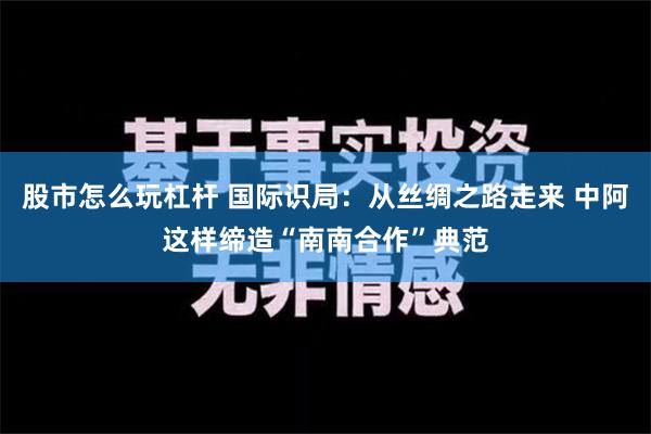 股市怎么玩杠杆 国际识局：从丝绸之路走来 中阿这样缔造“南南合作”典范