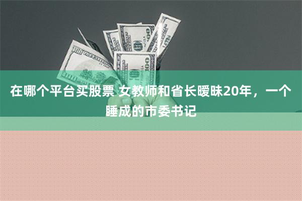 在哪个平台买股票 女教师和省长暧昧20年，一个睡成的市委书记