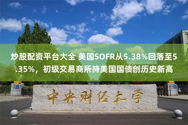 炒股配资平台大全 美国SOFR从5.38%回落至5.35%，初级交易商所持美国国债创历史新高