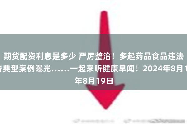 期货配资利息是多少 严厉整治！多起药品食品违法广告典型案例曝光……一起来听健康早闻！2024年8月19日