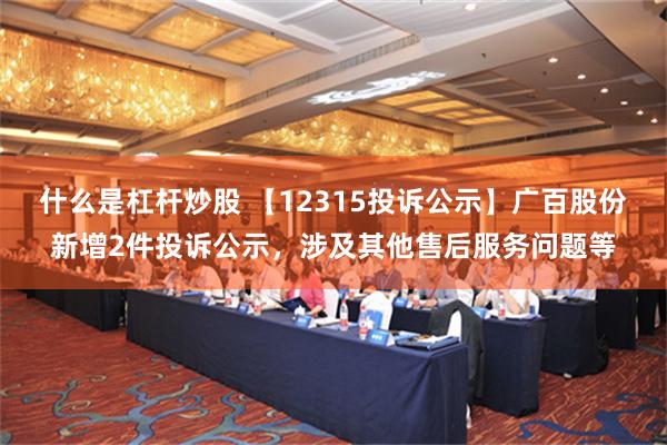 什么是杠杆炒股 【12315投诉公示】广百股份新增2件投诉公示，涉及其他售后服务问题等