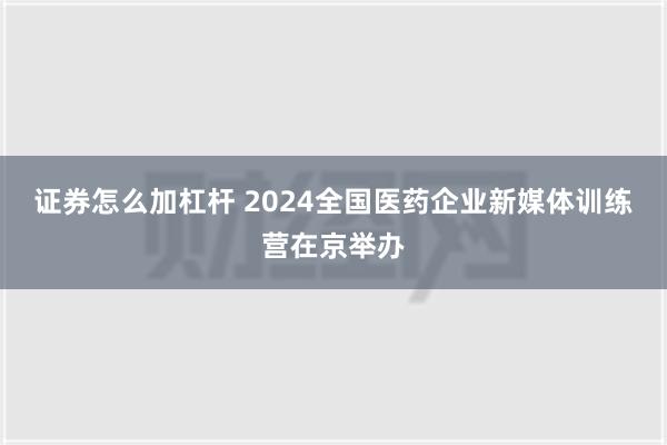 证券怎么加杠杆 2024全国医药企业新媒体训练营在京举办