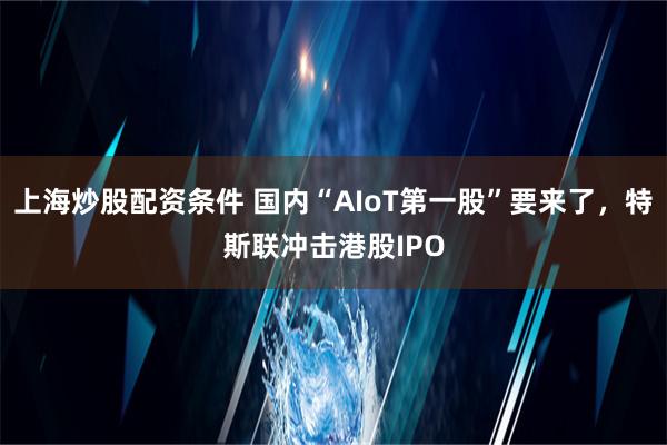 上海炒股配资条件 国内“AIoT第一股”要来了，特斯联冲击港股IPO