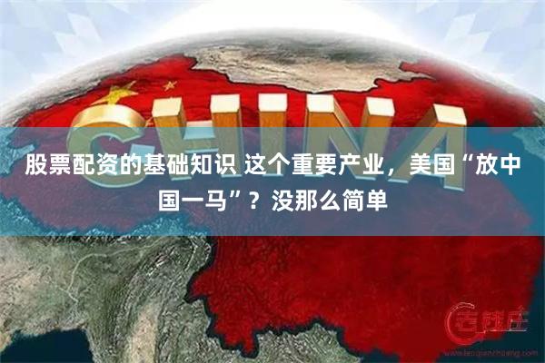 股票配资的基础知识 这个重要产业，美国“放中国一马”？没那么简单