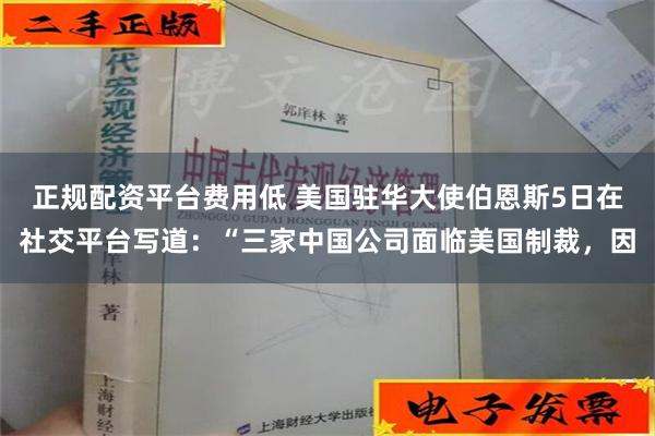 正规配资平台费用低 美国驻华大使伯恩斯5日在社交平台写道：“三家中国公司面临美国制裁，因