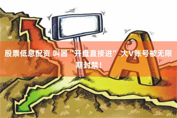 股票低息配资 叫嚣“开盘直接进” 大V账号被无限期封禁！