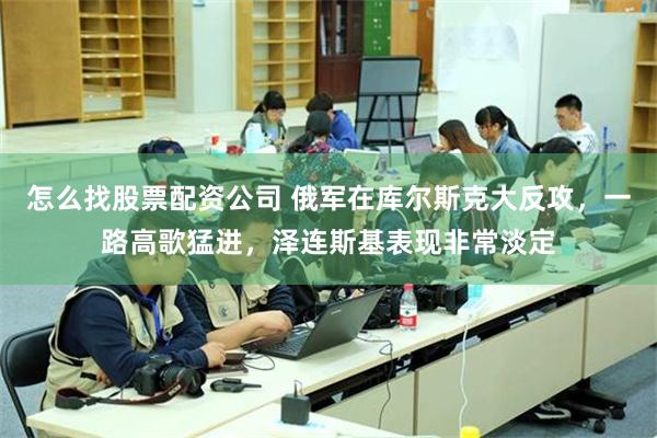 怎么找股票配资公司 俄军在库尔斯克大反攻，一路高歌猛进，泽连斯基表现非常淡定