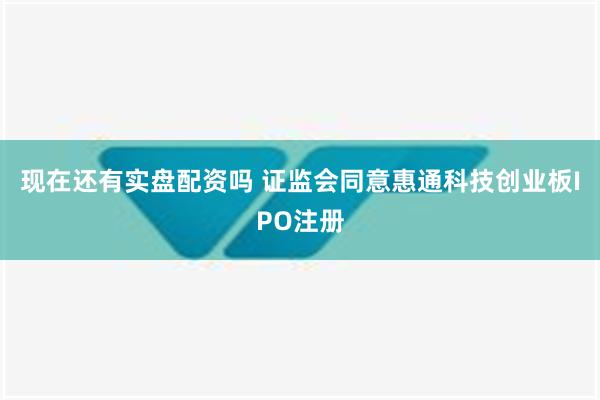 现在还有实盘配资吗 证监会同意惠通科技创业板IPO注册