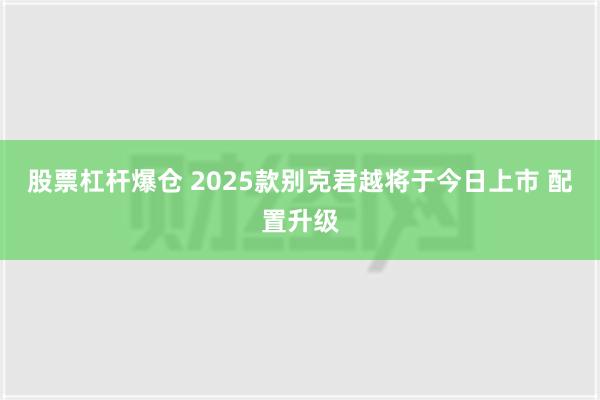 股票杠杆爆仓 2025款别克君越将于今日上市 配置升级