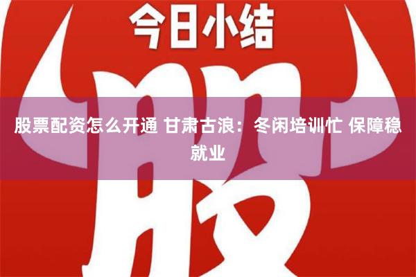 股票配资怎么开通 甘肃古浪：冬闲培训忙 保障稳就业