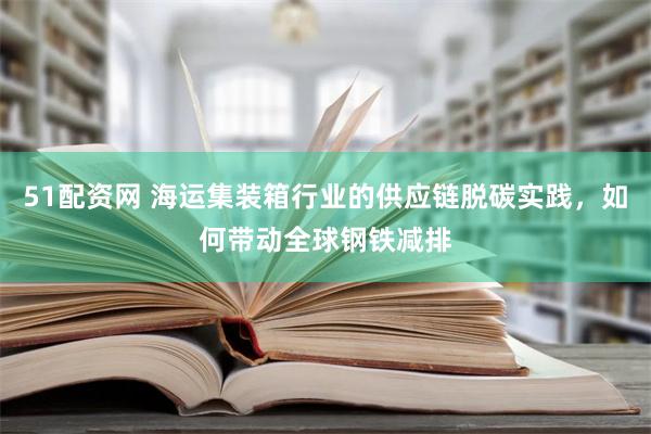 51配资网 海运集装箱行业的供应链脱碳实践，如何带动全球钢铁减排