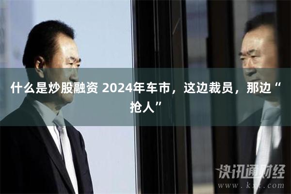 什么是炒股融资 2024年车市，这边裁员，那边“抢人”